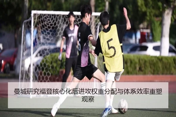 曼城研究福登核心化后进攻权重分配与体系效率重塑观察