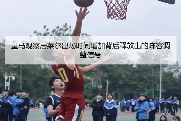 皇马观察居莱尔出场时间增加背后释放出的阵容调整信号