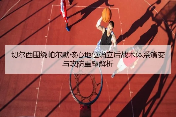 切尔西围绕帕尔默核心地位确立后战术体系演变与攻防重塑解析