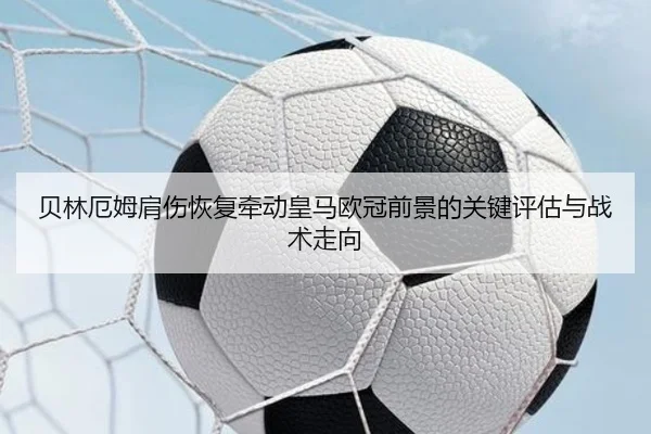 贝林厄姆肩伤恢复牵动皇马欧冠前景的关键评估与战术走向